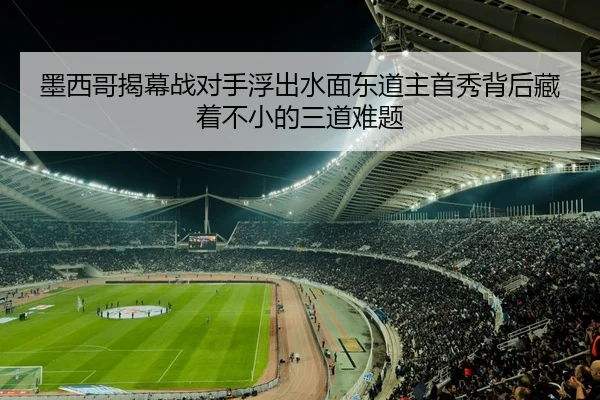 墨西哥揭幕战对手浮出水面东道主首秀背后藏着不小的三道难题